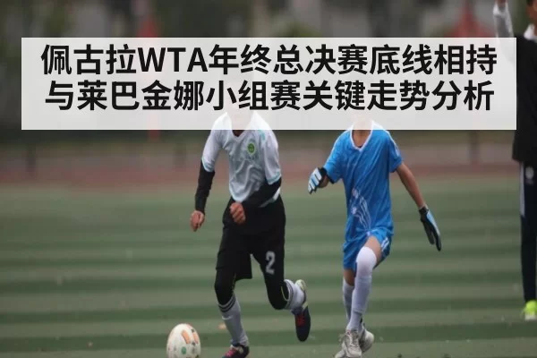 佩古拉WTA年终总决赛底线相持与莱巴金娜小组赛关键走势分析（xingkongsports）