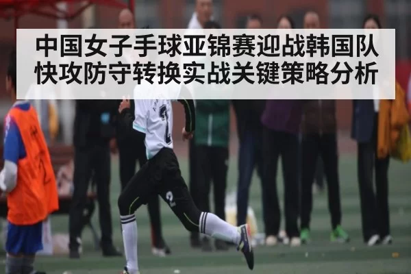 中国女子手球亚锦赛迎战韩国队快攻防守转换实战关键策略分析（xingkongsports）